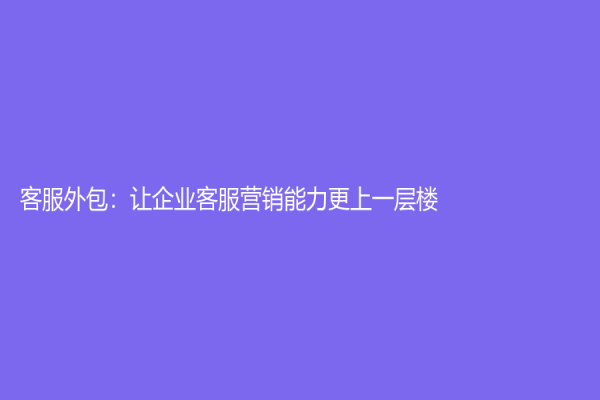 客服外包：让企业客服营销能力更上一层楼