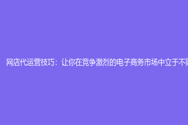 网店代运营技巧：让你在竞争激烈的电子商务市场中立于不败之地