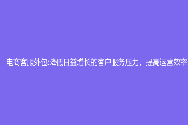 电商客服外包:降低日益增长的客户服务压力，提高运营效率
