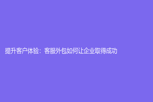 提升客户体验：客服外包如何让企业取得成功