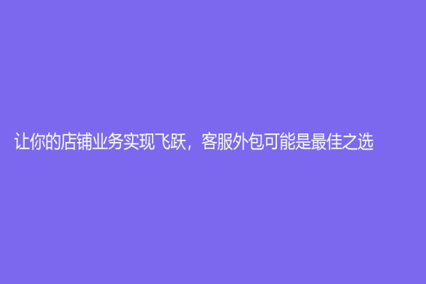 让你的店铺业务实现飞跃，客服外包可能是最佳之选！