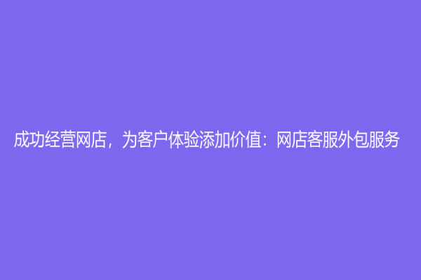 成功经营网店，为客户体验添加价值：网店客服外包服务