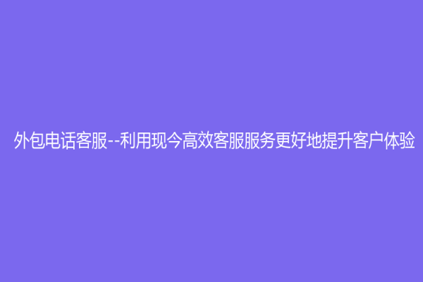 外包电话客服--利用现今高效客服服务更好地提升客户体验