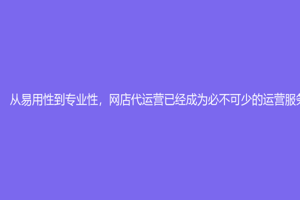 从易用性到专业性，网店代运营已经成为必不可少的运营服务！