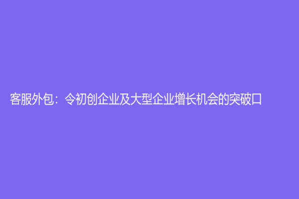 客服外包：令初创企业及大型企业增长机会的突破口