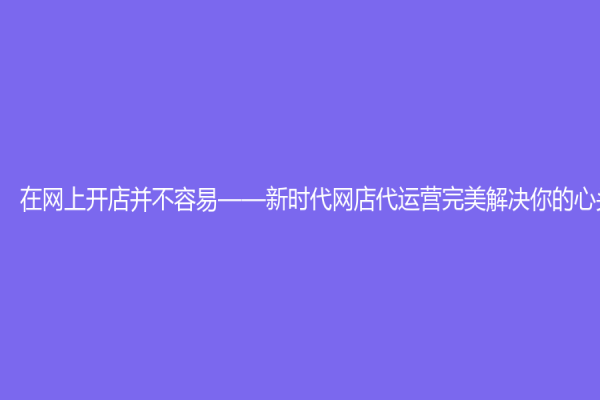 在网上开店并不容易——新时代网店代运营完美解决你的心头烦恼