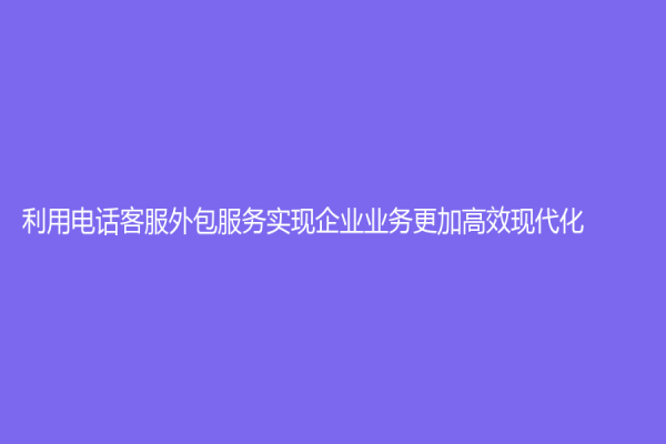 利用电话客服外包服务实现企业业务更加高效现代化