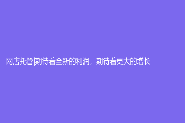 网店托管|期待着全新的利润，期待着更大的增长