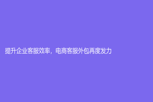 提升企业客服效率，电商客服外包再度发力