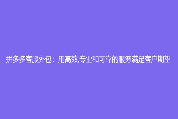 拼多多客服外包：用高效,专业和可靠的服务满足客户期望