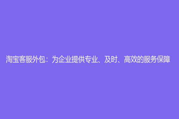 淘宝客服外包：为企业提供专业、及时、高效的服务保障