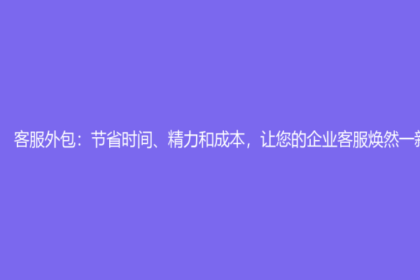 客服外包：节省时间、精力和成本，让您的企业客服焕然一新