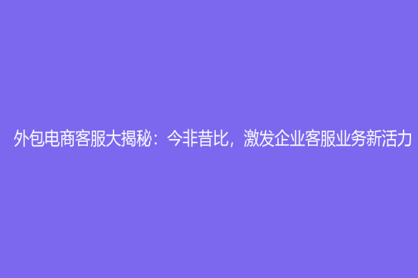 外包电商客服大揭秘：今非昔比，激发企业客服业务新活力