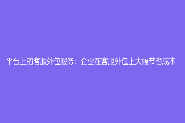 平台上的客服外包服务：企业在客服外包上大幅节省成本