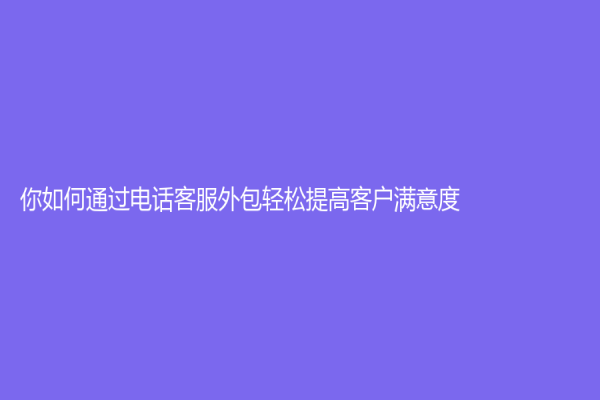 你如何通过电话客服外包轻松提高客户满意度？