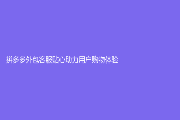 拼多多外包客服贴心助力用户购物体验