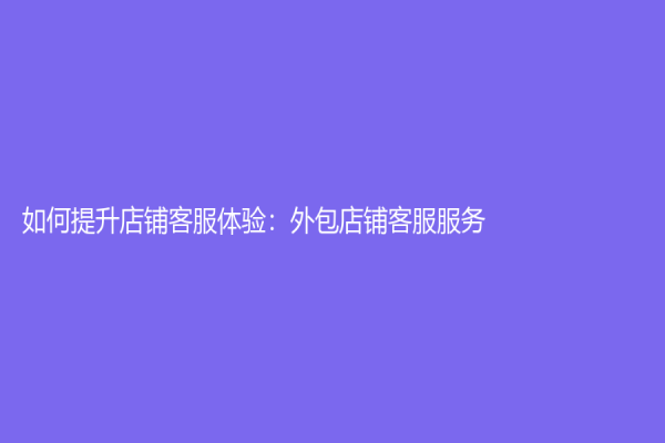 如何提升店铺客服体验：外包店铺客服服务