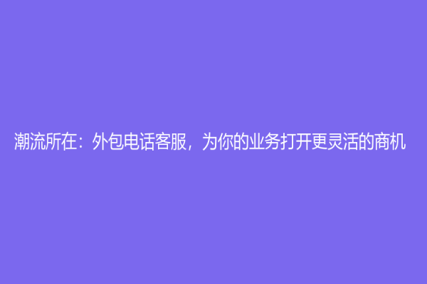 潮流所在：外包电话客服，为你的业务打开更灵活的商机