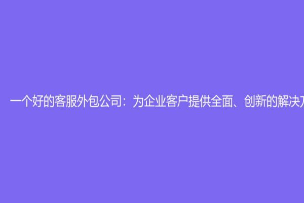 一个好的客服外包公司：为企业客户提供全面、创新的解决方案