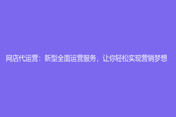 网店代运营：新型全面运营服务，让你轻松实现营销梦想