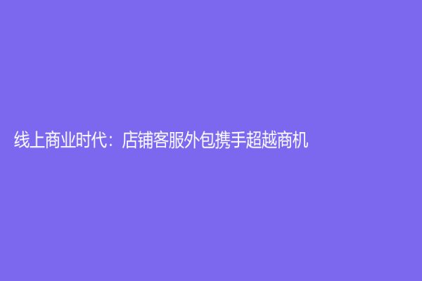 线上商业时代：店铺客服外包携手超越商机