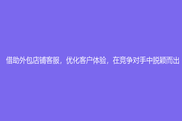 借助外包店铺客服，优化客户体验，在竞争对手中脱颖而出