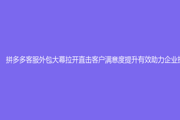拼多多客服外包大幕拉开直击客户满意度提升有效助力企业扩张