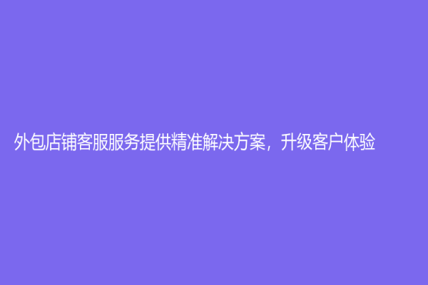 外包店铺客服服务提供精准解决方案，升级客户体验