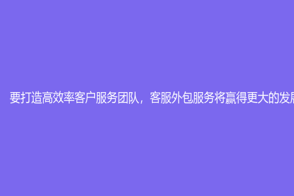 要打造高效率客户服务团队，客服外包服务将赢得更大的发展前景