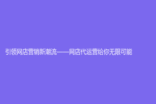 引领网店营销新潮流——网店代运营给你无限可能