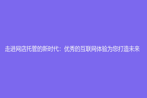 走进网店托管的新时代：优秀的互联网体验为您打造未来