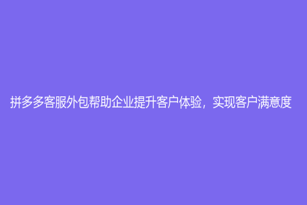 拼多多客服外包帮助企业提升客户体验，实现客户满意度！