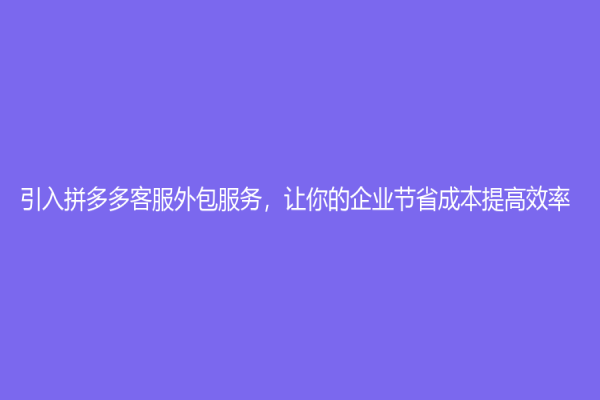 引入拼多多客服外包服务，让你的企业节省成本提高效率！