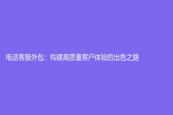 电话客服外包：构建高质量客户体验的出色之路