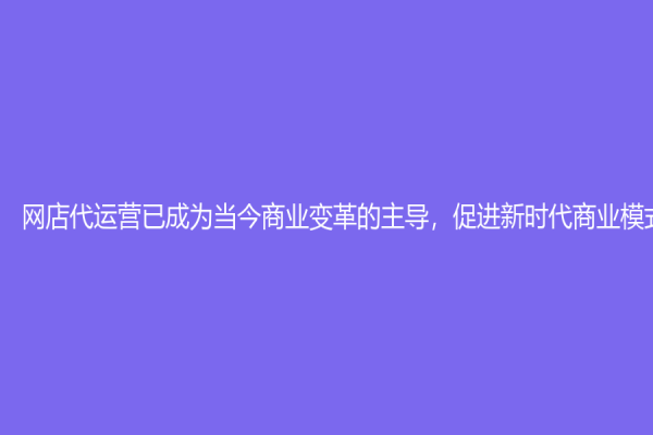 网店代运营已成为当今商业变革的主导，促进新时代商业模式的发展