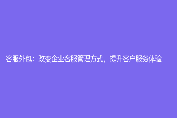客服外包：改变企业客服管理方式，提升客户服务体验！
