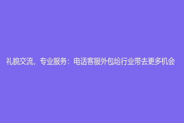 礼貌交流，专业服务：电话客服外包给行业带去更多机会