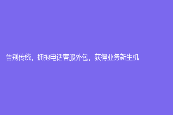 告别传统，拥抱电话客服外包，获得业务新生机