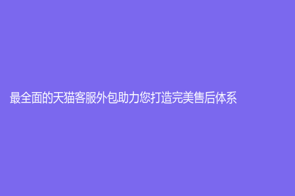 最全面的天猫客服外包助力您打造完美售后体系