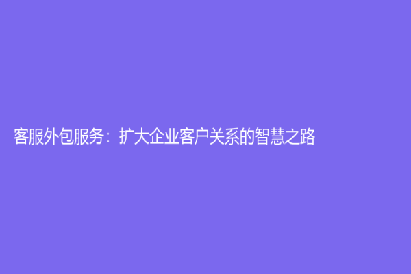 客服外包服务：扩大企业客户关系的智慧之路
