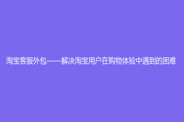 淘宝客服外包——解决淘宝用户在购物体验中遇到的困难