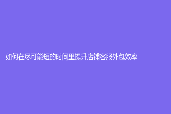 如何在尽可能短的时间里提升店铺客服外包效率？