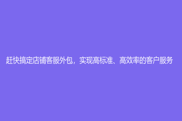 赶快搞定店铺客服外包，实现高标准、高效率的客户服务！