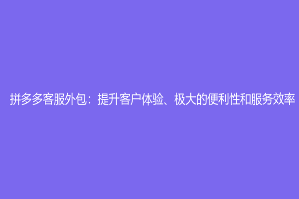 拼多多客服外包：提升客户体验、极大的便利性和服务效率