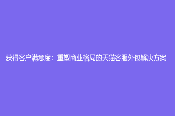 获得客户满意度：重塑商业格局的天猫客服外包解决方案