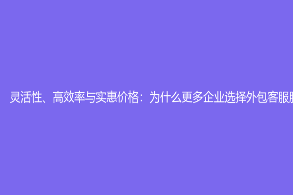 灵活性、高效率与实惠价格：为什么更多企业选择外包客服服务