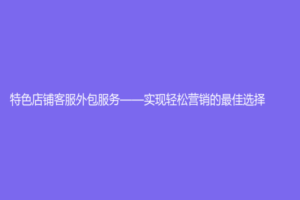 特色店铺客服外包服务——实现轻松营销的最佳选择