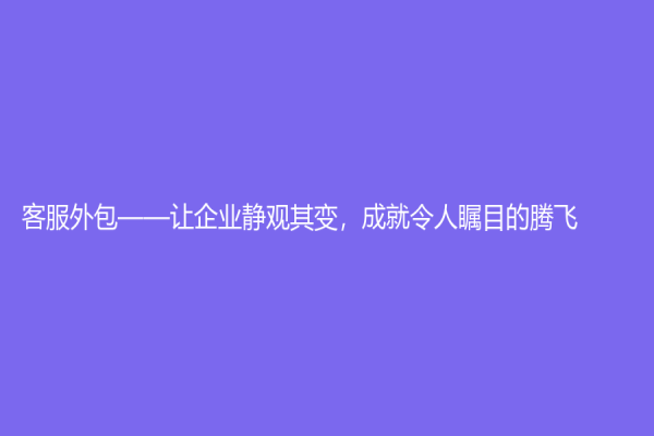 客服外包——让企业静观其变，成就令人瞩目的腾飞