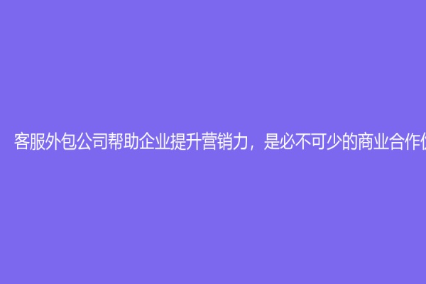 客服外包公司帮助企业提升营销力，是必不可少的商业合作伙伴