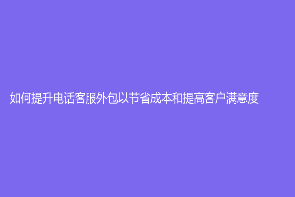 如何提升电话客服外包以节省成本和提高客户满意度